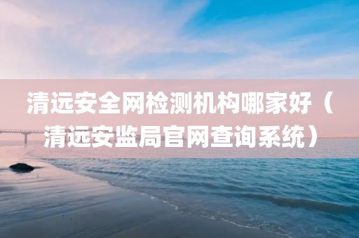 清远安全网检测机构哪家好（清远安监局官网查询系统）