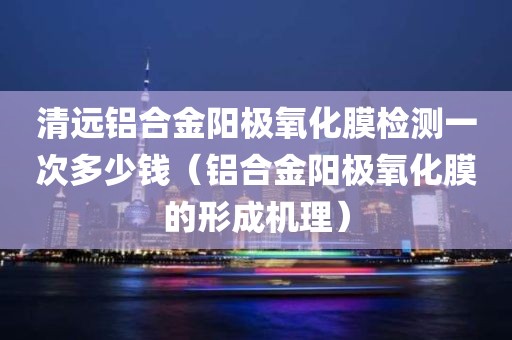 清远铝合金阳极氧化膜检测一次多少钱（铝合金阳极氧化膜的形成机理）