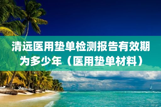 清远医用垫单检测报告有效期为多少年（医用垫单材料）