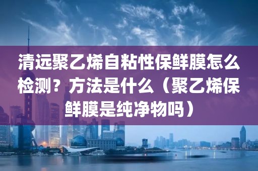 清远聚乙烯自粘性保鲜膜怎么检测？方法是什么（聚乙烯保鲜膜是纯净物吗）