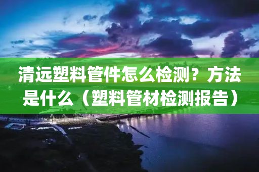 清远塑料管件怎么检测？方法是什么（塑料管材检测报告）