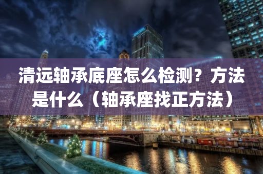 清远轴承底座怎么检测？方法是什么（轴承座找正方法）