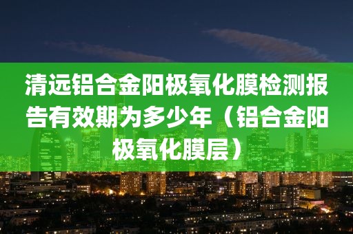 清远铝合金阳极氧化膜检测报告有效期为多少年（铝合金阳极氧化膜层）