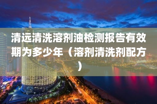 清远清洗溶剂油检测报告有效期为多少年（溶剂清洗剂配方）