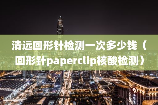 清远回形针检测一次多少钱（回形针paperclip核酸检测）