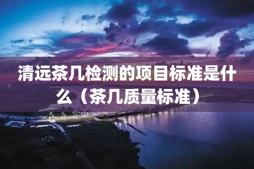 清远茶几检测的项目标准是什么（茶几质量标准）