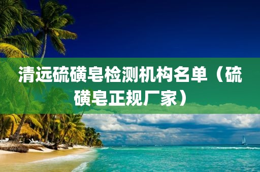 清远硫磺皂检测机构名单（硫磺皂正规厂家）